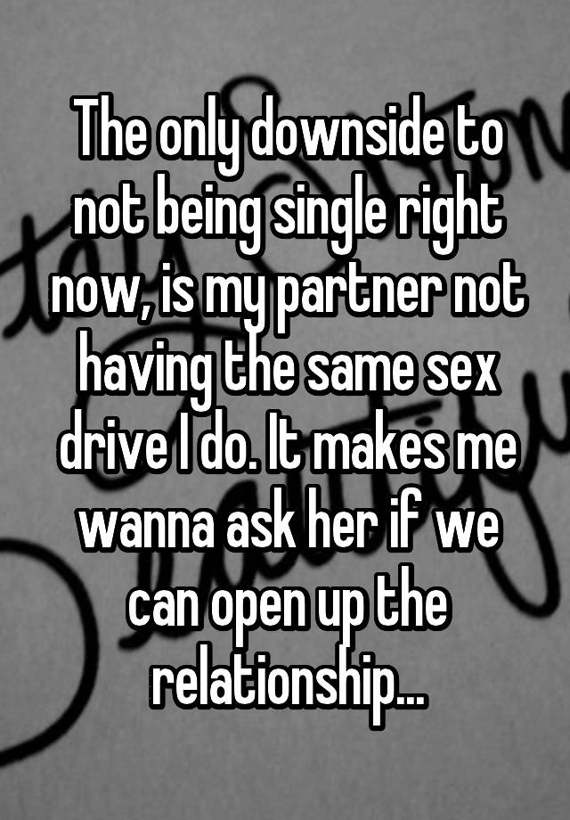 The only downside to not being single right now, is my partner not having the same sex drive I do. It makes me wanna ask her if we can open up the relationship...