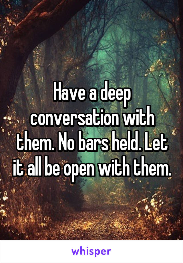 Have a deep conversation with them. No bars held. Let it all be open with them.