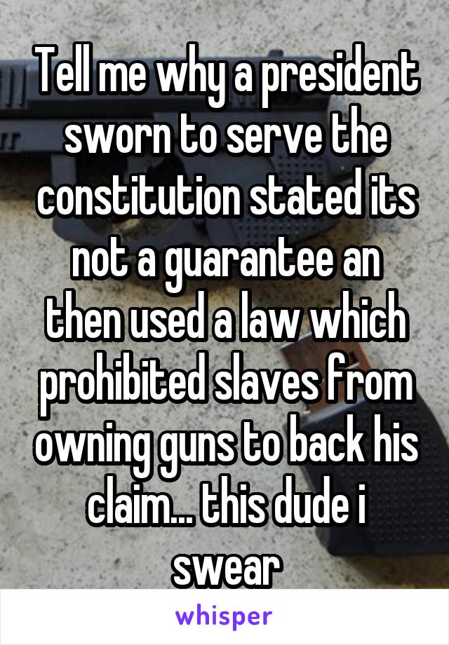 Tell me why a president sworn to serve the constitution stated its not a guarantee an then used a law which prohibited slaves from owning guns to back his claim... this dude i swear