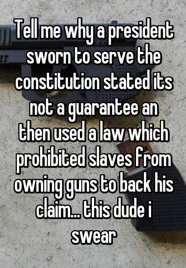 Tell me why a president sworn to serve the constitution stated its not a guarantee an then used a law which prohibited slaves from owning guns to back his claim... this dude i swear