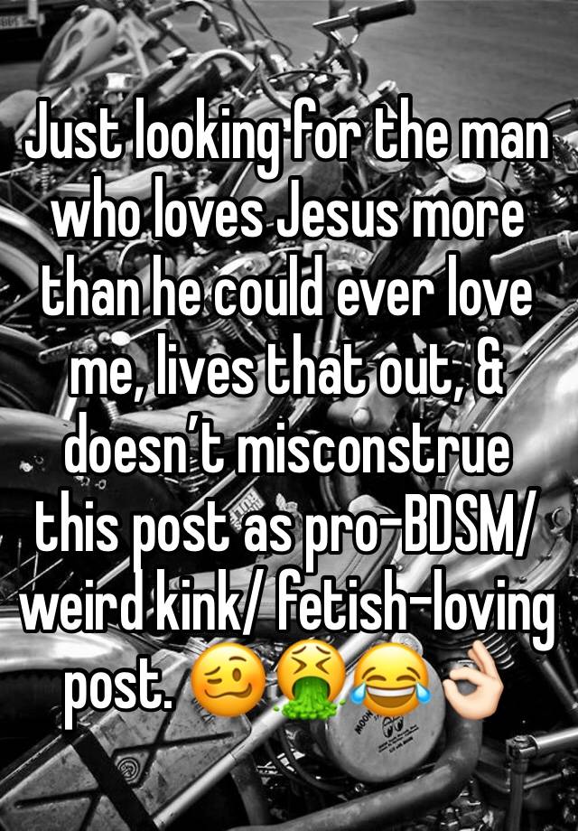 Just looking for the man who loves Jesus more than he could ever love me, lives that out, & doesn’t misconstrue this post as pro-BDSM/ weird kink/ fetish-loving post. 🥴🤮😂👌🏻