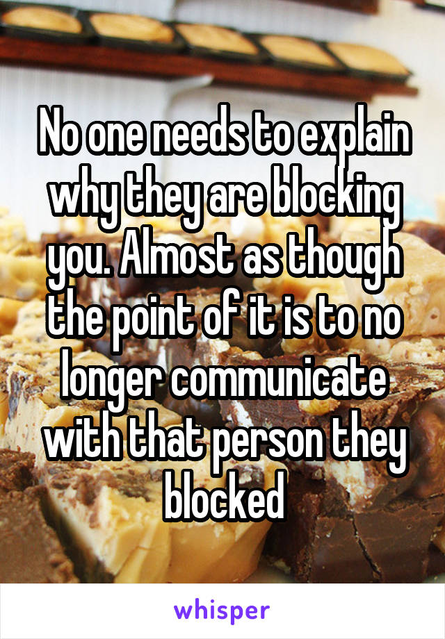 No one needs to explain why they are blocking you. Almost as though the point of it is to no longer communicate with that person they blocked