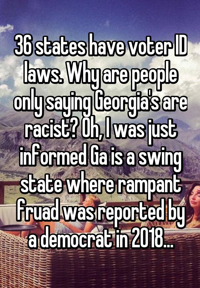 36 states have voter ID laws. Why are people only saying Georgia's are racist? Oh, I was just informed Ga is a swing state where rampant fruad was reported by a democrat in 2018...