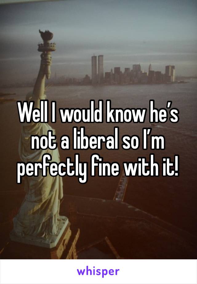 Well I would know he’s not a liberal so I’m perfectly fine with it! 