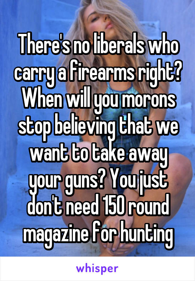 There's no liberals who carry a firearms right?
When will you morons stop believing that we want to take away your guns? You just don't need 150 round magazine for hunting