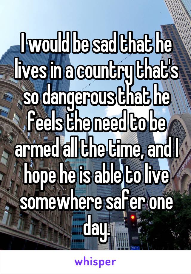 I would be sad that he lives in a country that's so dangerous that he feels the need to be armed all the time, and I hope he is able to live somewhere safer one day.