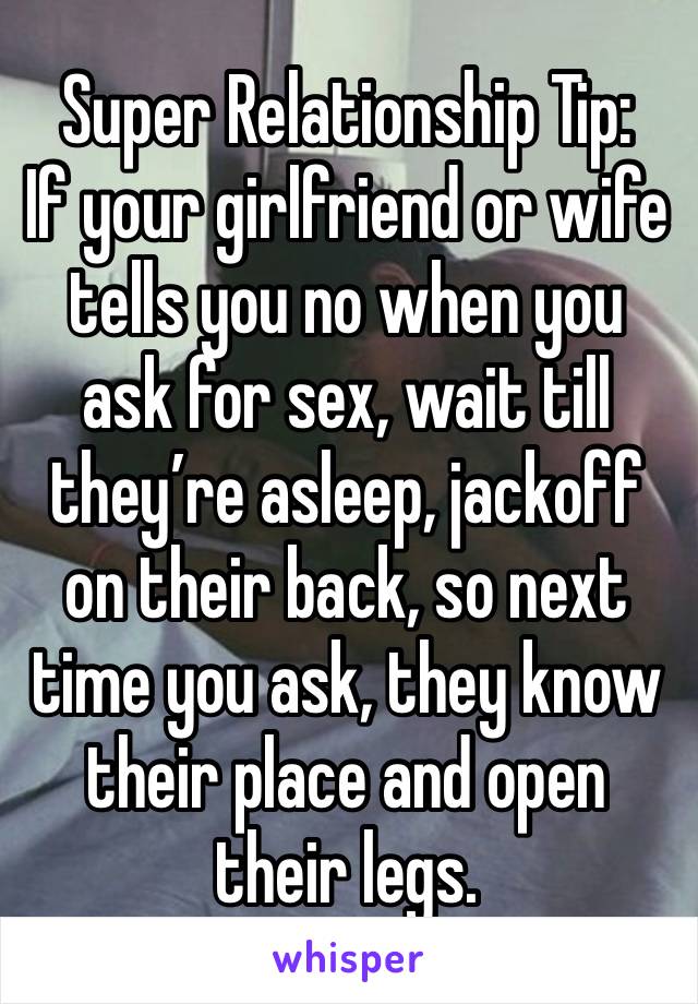 Super Relationship Tip:
If your girlfriend or wife tells you no when you ask for sex, wait till they’re asleep, jackoff on their back, so next time you ask, they know their place and open their legs.