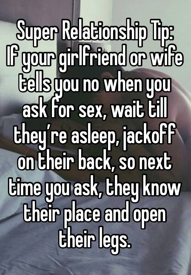 Super Relationship Tip:
If your girlfriend or wife tells you no when you ask for sex, wait till they’re asleep, jackoff on their back, so next time you ask, they know their place and open their legs.