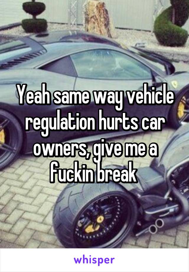 Yeah same way vehicle regulation hurts car owners, give me a fuckin break 