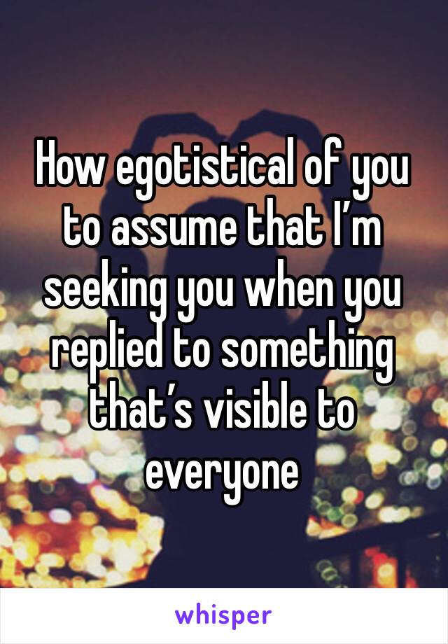 How egotistical of you to assume that I’m seeking you when you replied to something that’s visible to everyone 