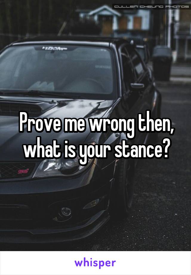 Prove me wrong then, what is your stance?