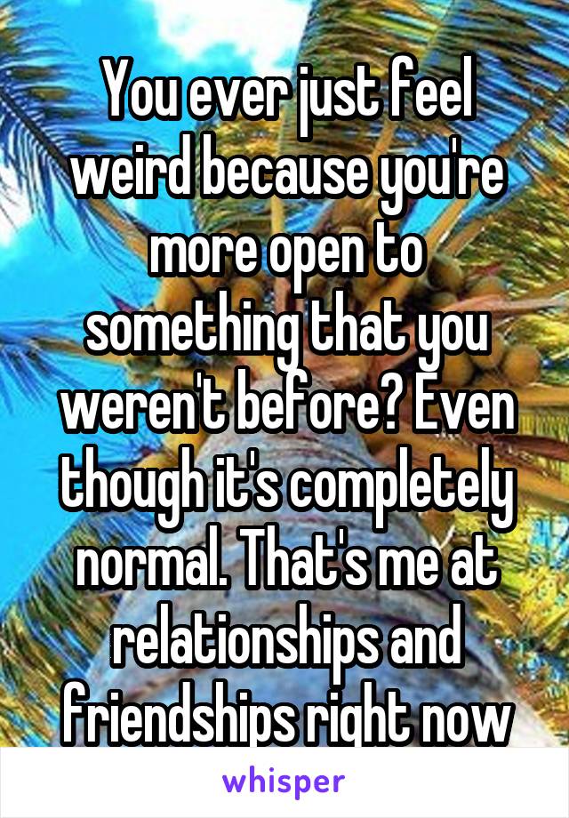 You ever just feel weird because you're more open to something that you weren't before? Even though it's completely normal. That's me at relationships and friendships right now