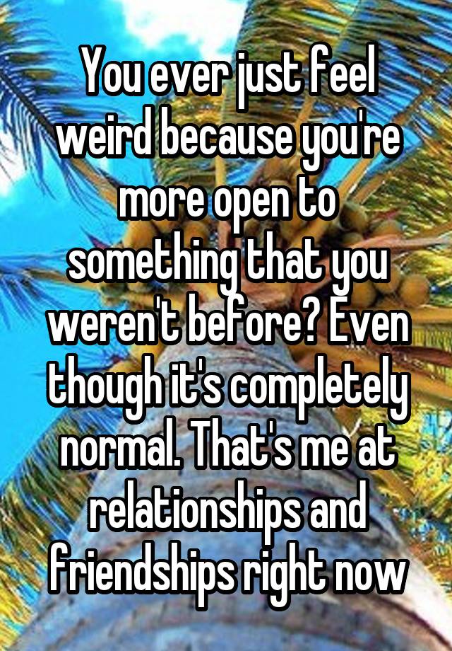 You ever just feel weird because you're more open to something that you weren't before? Even though it's completely normal. That's me at relationships and friendships right now