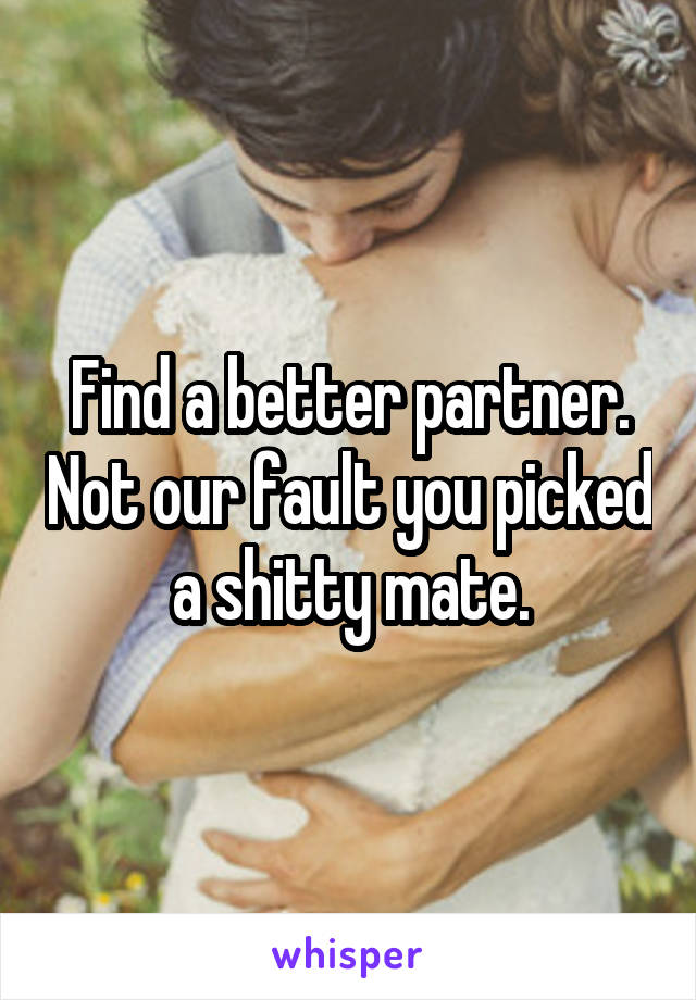 Find a better partner. Not our fault you picked a shitty mate.