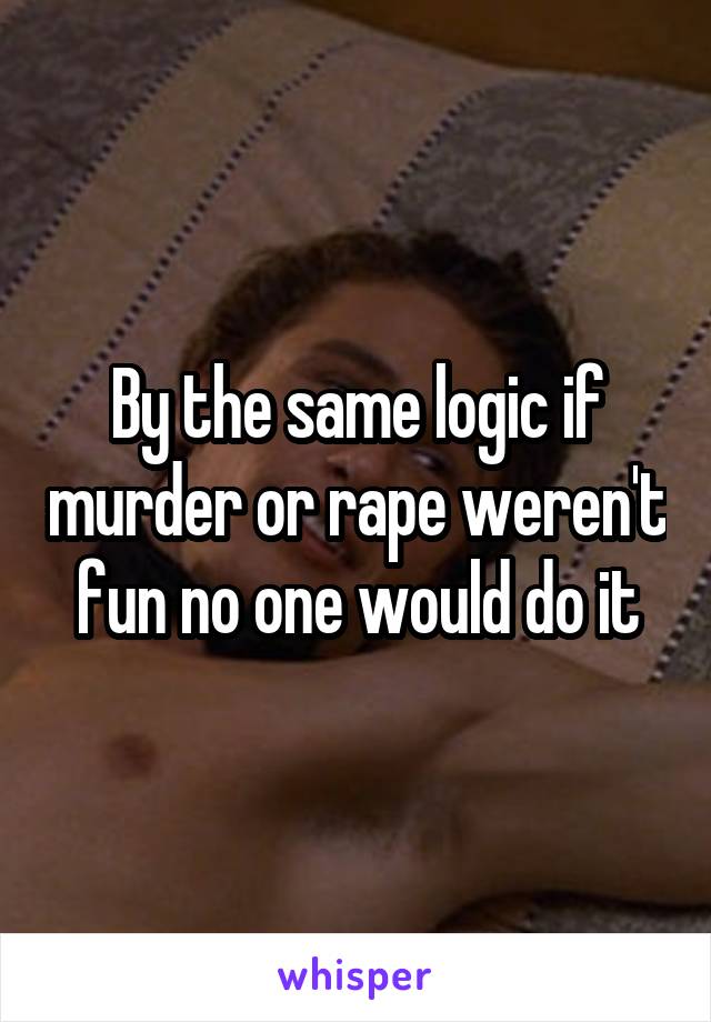 By the same logic if murder or rape weren't fun no one would do it