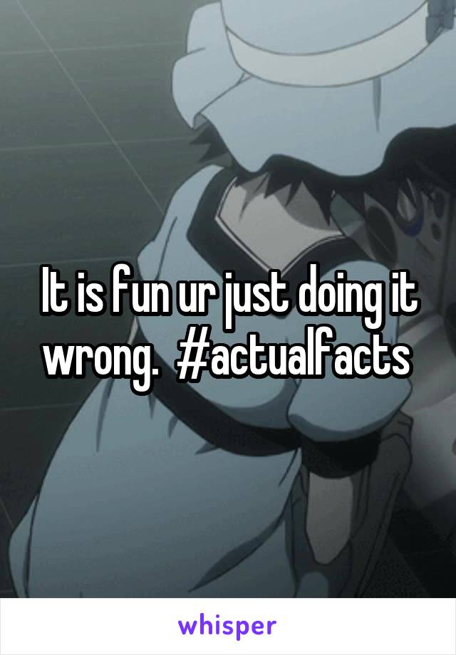 It is fun ur just doing it wrong.  #actualfacts 