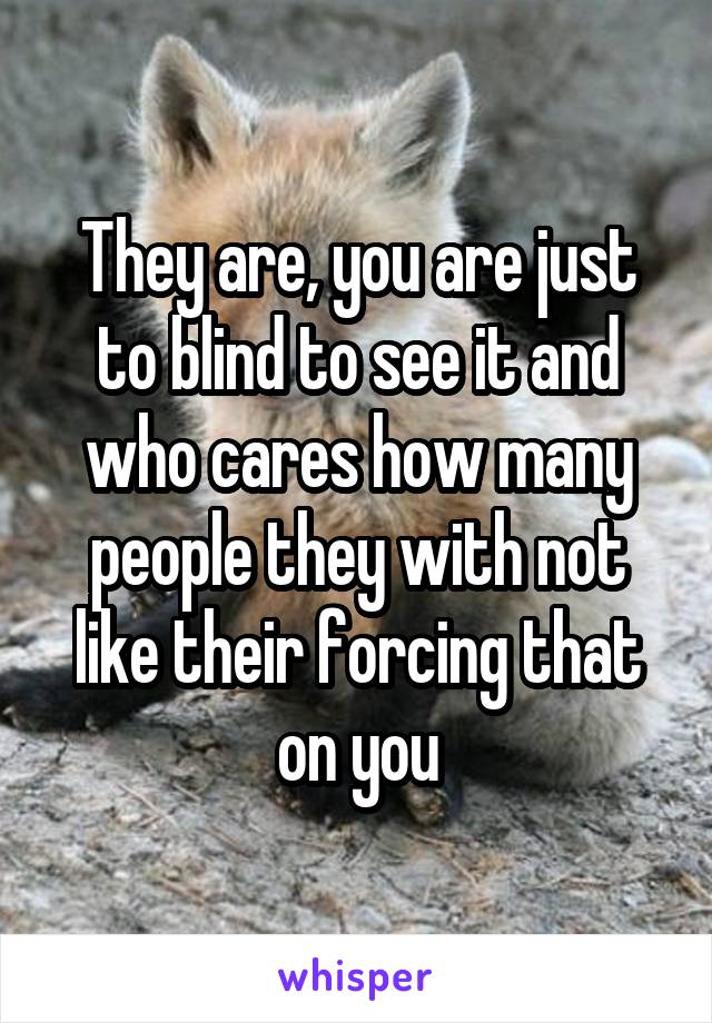 They are, you are just to blind to see it and who cares how many people they with not like their forcing that on you