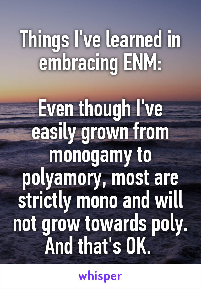 Things I've learned in embracing ENM:

Even though I've easily grown from monogamy to polyamory, most are strictly mono and will not grow towards poly. And that's OK. 