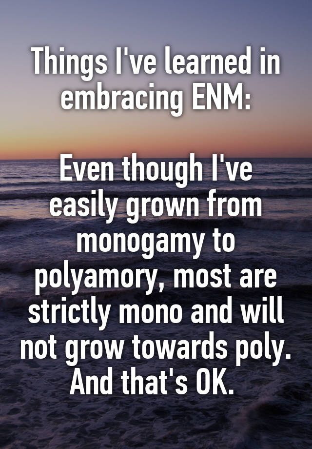 Things I've learned in embracing ENM:

Even though I've easily grown from monogamy to polyamory, most are strictly mono and will not grow towards poly. And that's OK. 