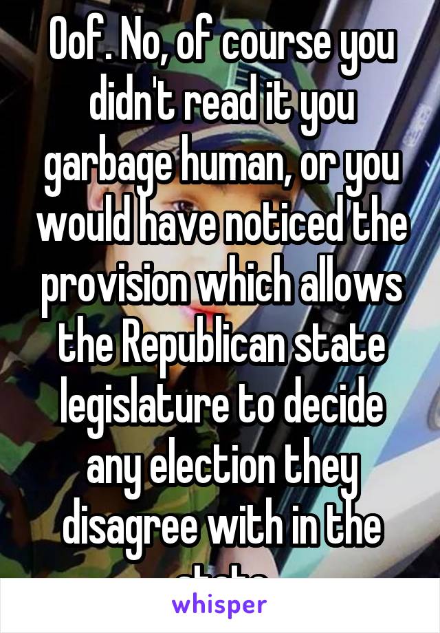 Oof. No, of course you didn't read it you garbage human, or you would have noticed the provision which allows the Republican state legislature to decide any election they disagree with in the state