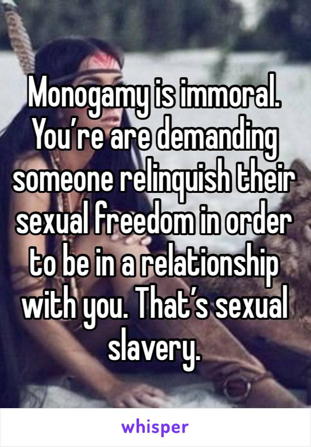 Monogamy is immoral. You’re are demanding someone relinquish their sexual freedom in order to be in a relationship with you. That’s sexual slavery. 