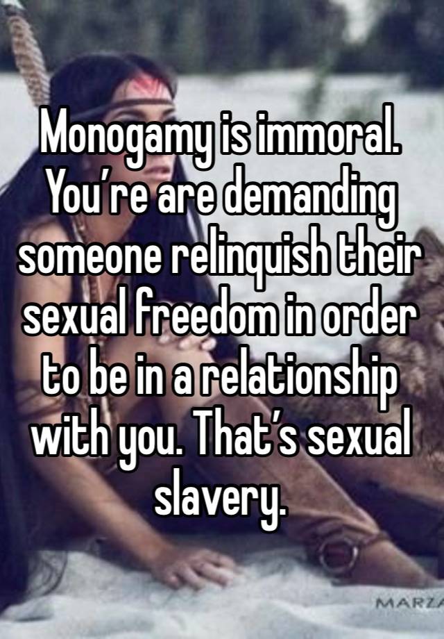 Monogamy is immoral. You’re are demanding someone relinquish their sexual freedom in order to be in a relationship with you. That’s sexual slavery. 