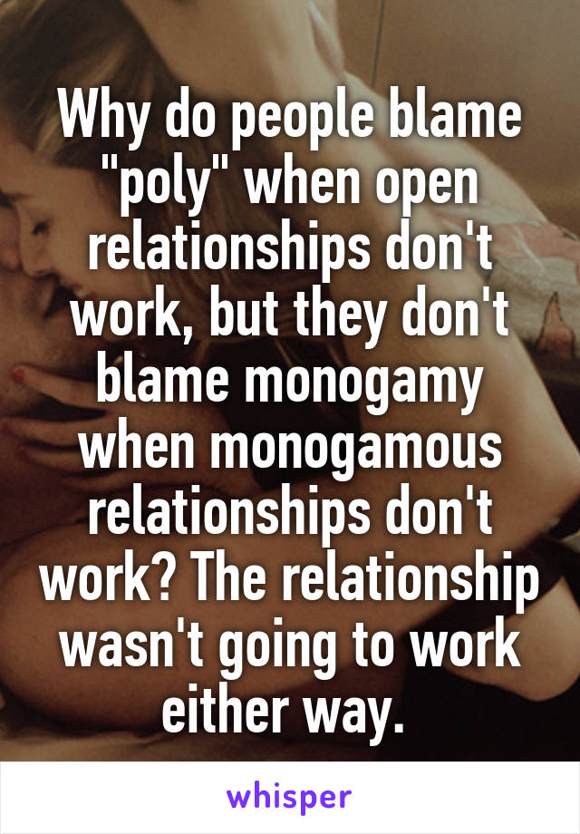 Why do people blame "poly" when open relationships don't work, but they don't blame monogamy when monogamous relationships don't work? The relationship wasn't going to work either way. 