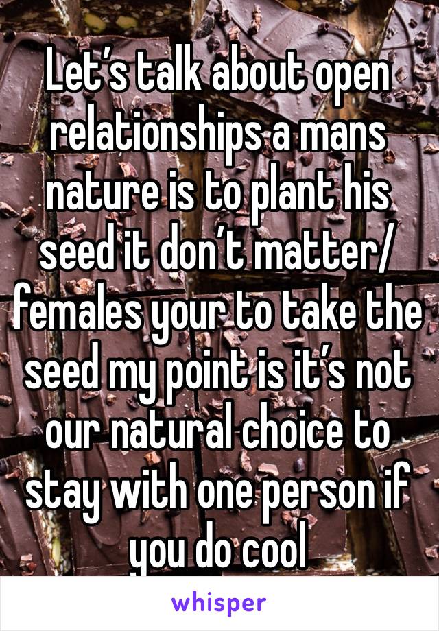 Let’s talk about open relationships a mans nature is to plant his seed it don’t matter/ females your to take the seed my point is it’s not our natural choice to stay with one person if you do cool 