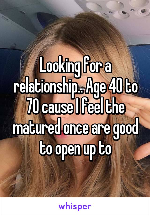 Looking for a relationship.. Age 40 to 70 cause I feel the matured once are good to open up to