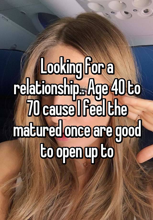 Looking for a relationship.. Age 40 to 70 cause I feel the matured once are good to open up to