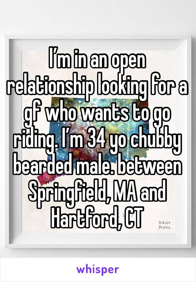 I’m in an open relationship looking for a gf who wants to go riding. I’m 34 yo chubby bearded male. between Springfield, MA and Hartford, CT