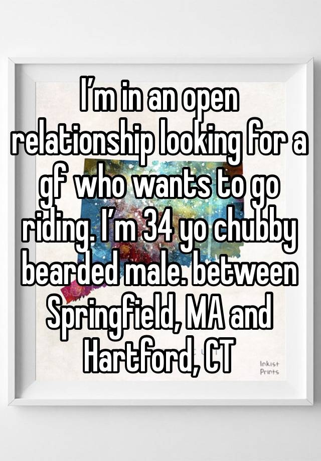 I’m in an open relationship looking for a gf who wants to go riding. I’m 34 yo chubby bearded male. between Springfield, MA and Hartford, CT