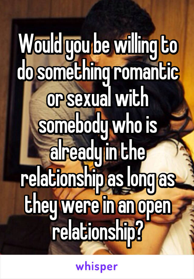 Would you be willing to do something romantic or sexual with somebody who is already in the relationship as long as they were in an open relationship?