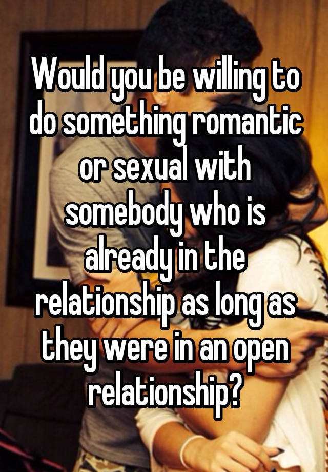 Would you be willing to do something romantic or sexual with somebody who is already in the relationship as long as they were in an open relationship?