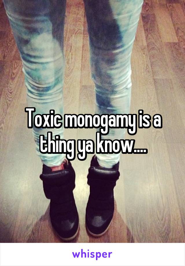 Toxic monogamy is a thing ya know....