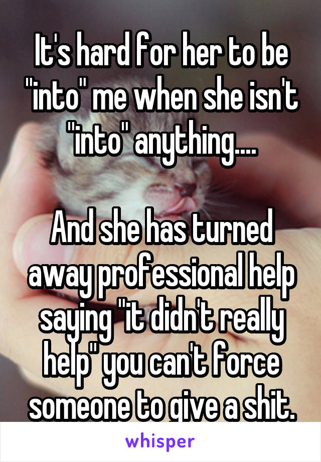 It's hard for her to be "into" me when she isn't "into" anything....

And she has turned away professional help saying "it didn't really help" you can't force someone to give a shit.