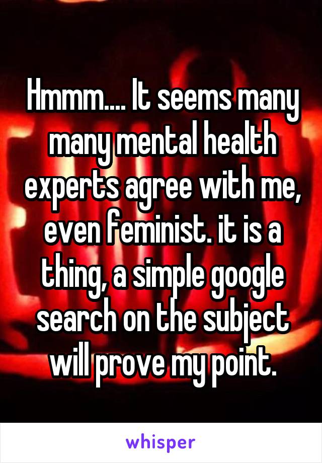 Hmmm.... It seems many many mental health experts agree with me, even feminist. it is a thing, a simple google search on the subject will prove my point.