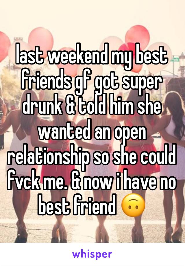 last weekend my best friends gf got super drunk & told him she wanted an open relationship so she could fvck me. & now i have no best friend 🙃