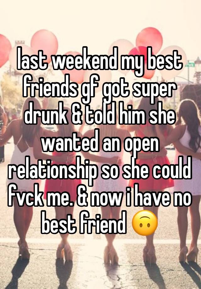 last weekend my best friends gf got super drunk & told him she wanted an open relationship so she could fvck me. & now i have no best friend 🙃