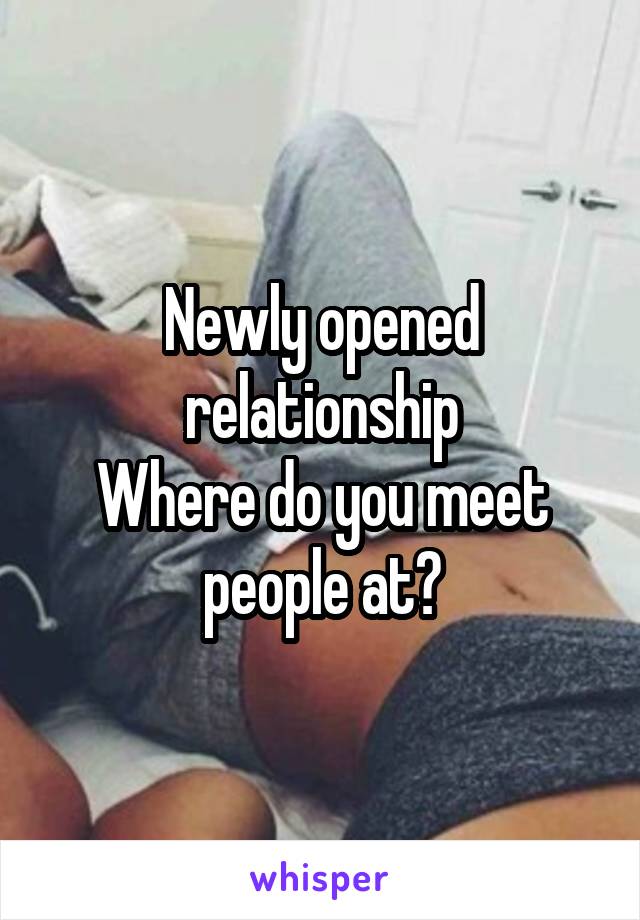 Newly opened relationship
Where do you meet people at?