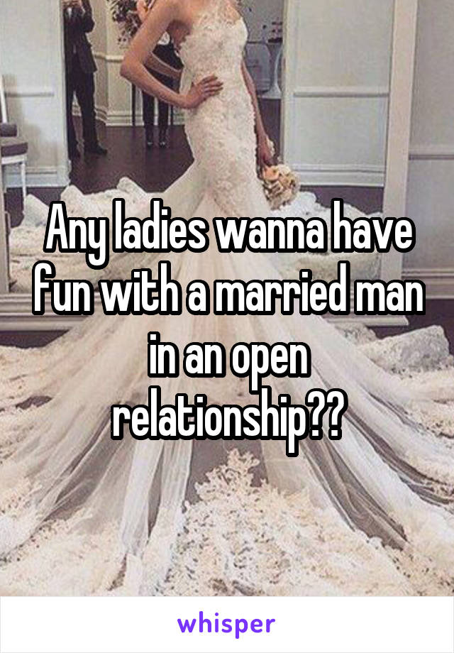 Any ladies wanna have fun with a married man in an open relationship??