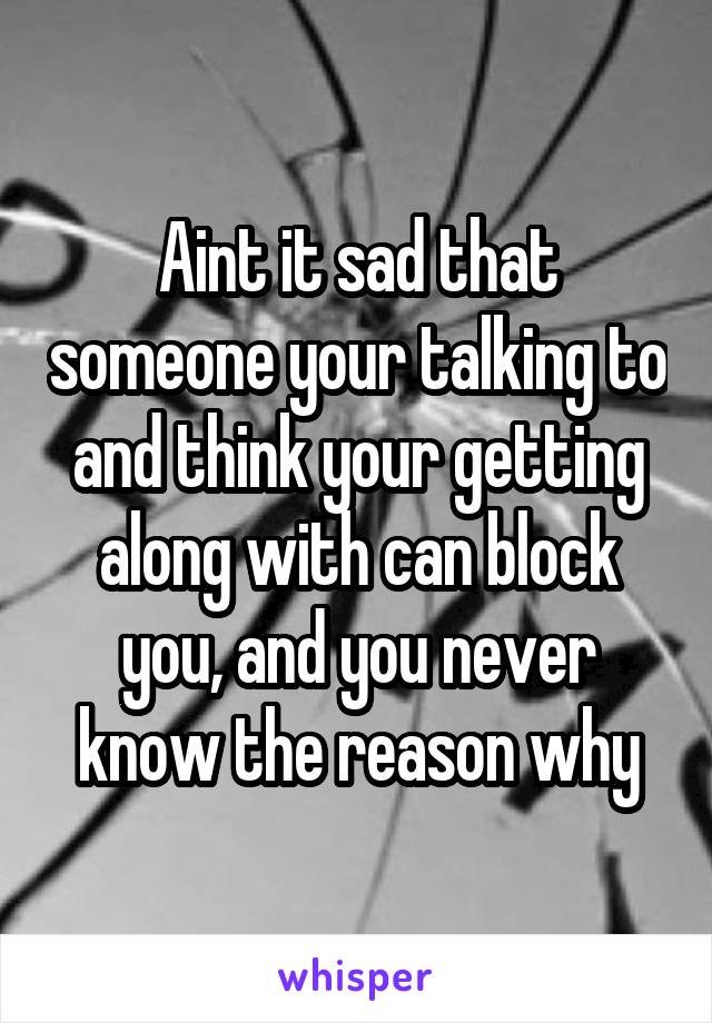 Aint it sad that someone your talking to and think your getting along with can block you, and you never know the reason why