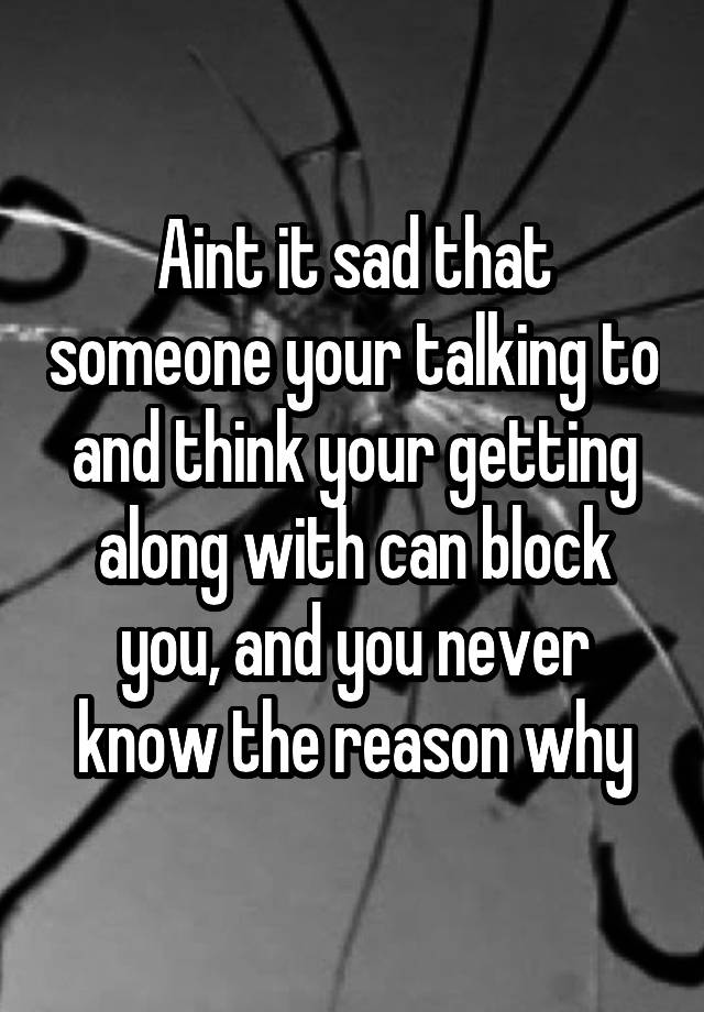 Aint it sad that someone your talking to and think your getting along with can block you, and you never know the reason why