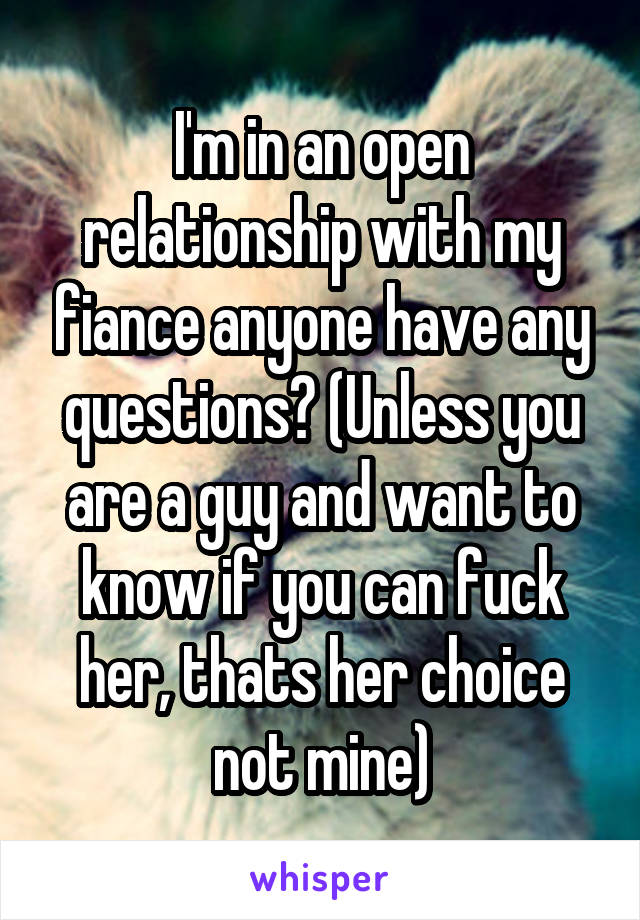 I'm in an open relationship with my fiance anyone have any questions? (Unless you are a guy and want to know if you can fuck her, thats her choice not mine)