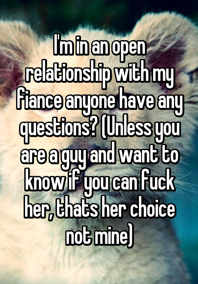 I'm in an open relationship with my fiance anyone have any questions? (Unless you are a guy and want to know if you can fuck her, thats her choice not mine)