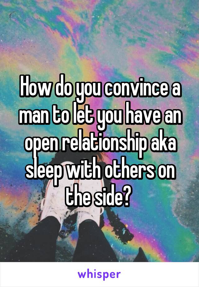 How do you convince a man to let you have an open relationship aka sleep with others on the side? 