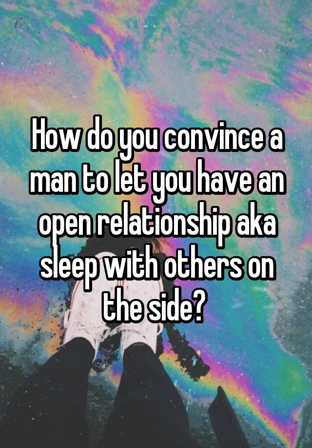 How do you convince a man to let you have an open relationship aka sleep with others on the side? 