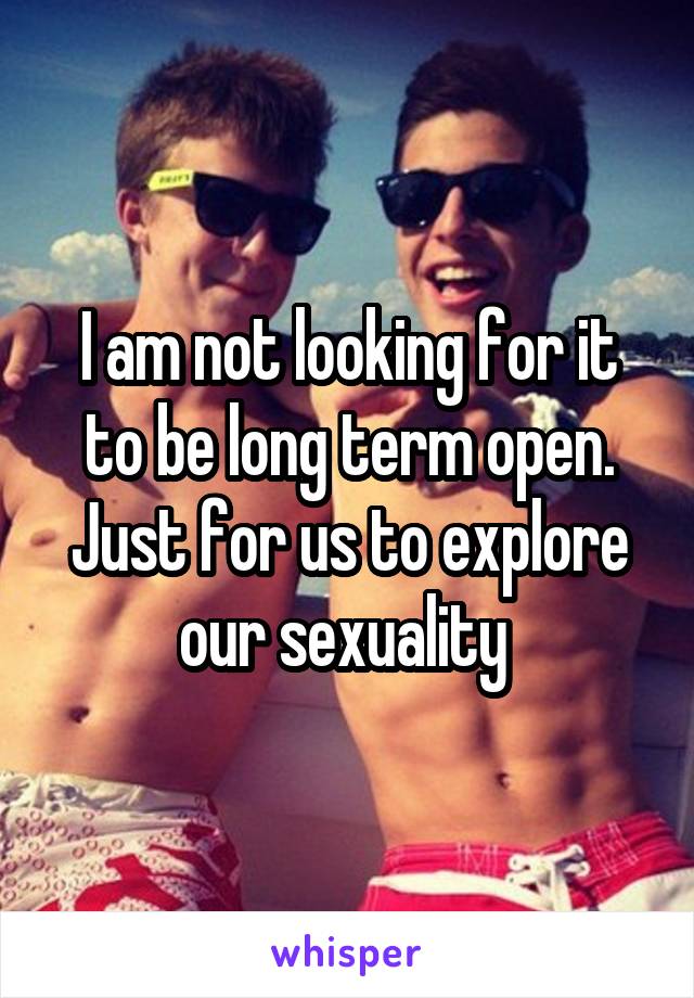 I am not looking for it to be long term open.
Just for us to explore our sexuality 