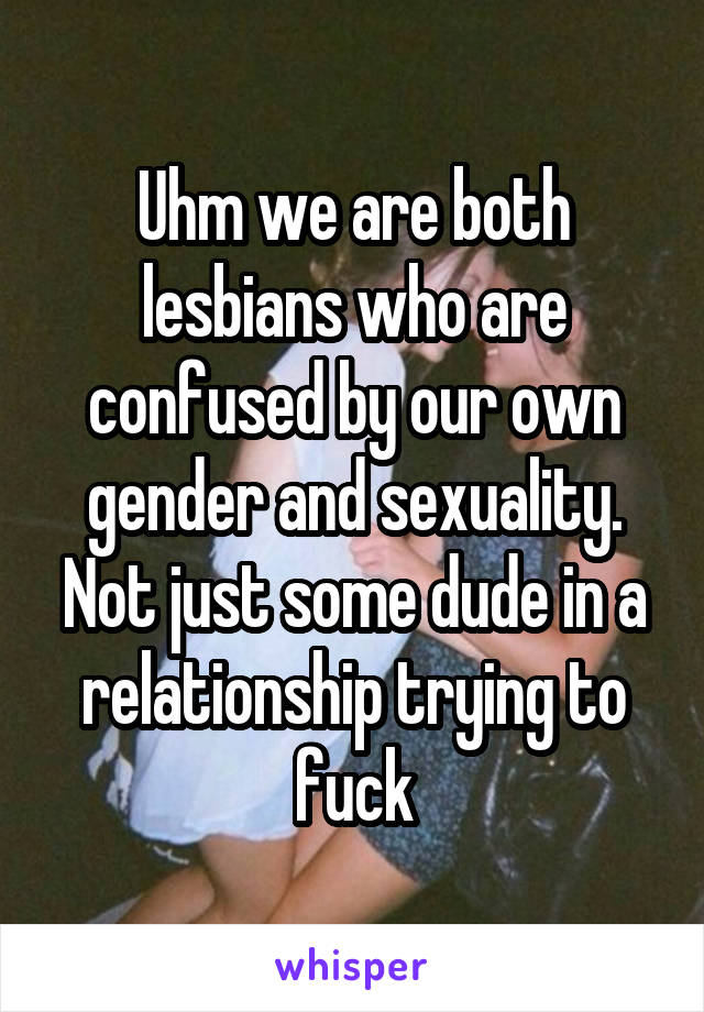 Uhm we are both lesbians who are confused by our own gender and sexuality. Not just some dude in a relationship trying to fuck