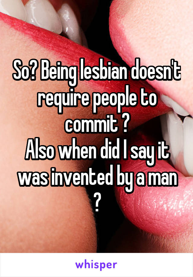 So? Being lesbian doesn't require people to commit ?
Also when did I say it was invented by a man ?